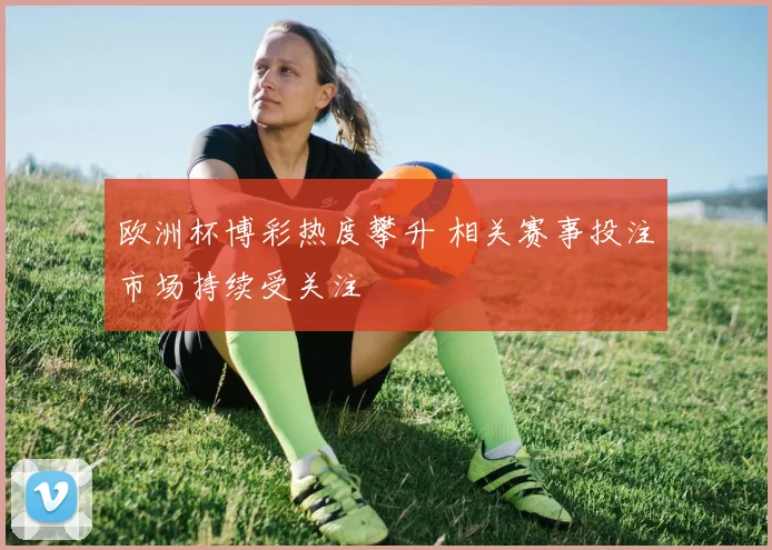 欧洲杯博彩热度攀升 相关赛事投注市场持续受关注