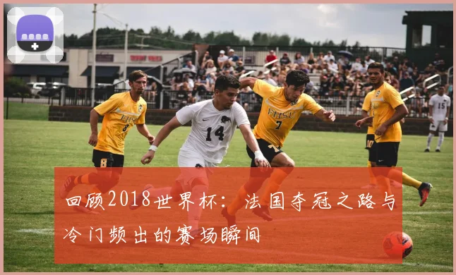 回顾2018世界杯:法国夺冠之路与冷门频出的赛场瞬间